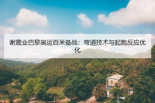 谢震业巴黎奥运百米备战：弯道技术与起跑反应优化