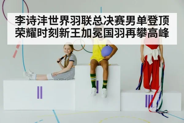 李诗沣世界羽联总决赛男单登顶荣耀时刻新王加冕国羽再攀高峰