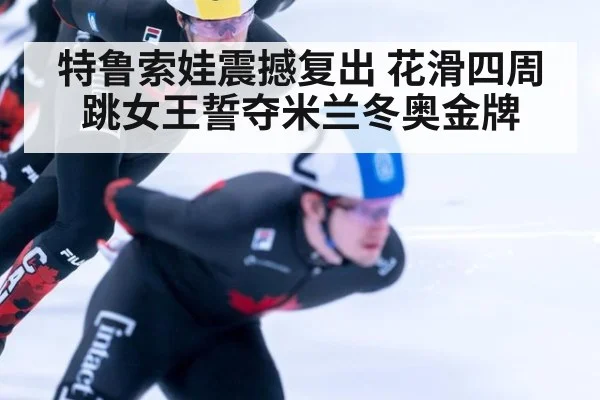 特鲁索娃震撼复出 花滑四周跳女王誓夺米兰冬奥金牌